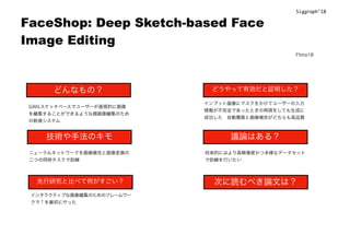 FaceShop: Deep Sketch-based Face
Image Editing
どんなもの？
技術や手法のキモ
先行研究と比べて何がすごい？
どうやって有効だと証明した？
議論はある？
次に読むべき論文は？
GAN.スケッチベースでユーザーが直感的に画像
を編集することができるような顔画像編集のため
の新規システム
ニューラルネットワークを画像補完と画像変換の
二つの同時タスクで訓練
インタラクティブな画像編集のためのフレームワー
クで↑を最初にやった
インプット画像にマスクをかけてユーザーの入力
情報が不完全であったときの再現をしても生成に
成功した 自動構築と画像補完がどちらも高品質
将来的にはより高解像度かつ多様なデータセット
で訓練を行いたい
Siggraph’18
Ftma18
 
