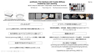 どんなもの? どうやって有用性を検証した?
先行研究と比べてどこがすごい(違い)？
技術や手法のキモはどこ？
議論はある?
次に読むべき論文
201611468 皆川達也(鬼コース)
Jamming現象を利用した変形可能で剛性を調整可能な薄いシート
Particle Jammingと比較して、インタフェースを薄型、軽量に構築
することができる
特徴(剛性調整性、材料強度、軽量化)を評価するための3つのアプリ
ケーションをつくった
膨張のためのポンプと真空引きのためのポンプが必要で、それを利用
したアプリケーションは1つしかなく、検証が限定的な点
Jamming user interfaces: programmable particle stiffness
and sensing for malleable and shapechanging devices.
(UIST'12)
Capability by Layer Jamming. (IROS'12)
Jamming現象を引き起こす構造をLayer状にした点。
TEI'14
 