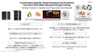 どんなもの? どうやって有用性を検証した?
先行研究と比べてどこがすごい(違い)？
技術や手法のキモはどこ？
議論はある?
次に読むべき論文
201611468 皆川達也(鬼コース)
液体によって任意の3次元形状に展開される2D可食フィルム
食べれてかつ、変形前が運送に配慮した平面である点
形状変換によって食物材料の包み込み、形状、質感と相互作用を達成
するカスタマイズ性を実証する3つのメニューを試した。
自作プリンタであり、まだ市販の材料を利用した変形可食フィルムを
つくっていない
Gastronomy: Methods & Recipes for Hybrid Cooking.
(UIST'16)
セルロース繊維の剛性による水和によって曲げを制御している
材料力学と幾何学をもとに単純化された有限要素解析シミュレーショ
ンのプラットフォームを作成した。
CHI'17
 