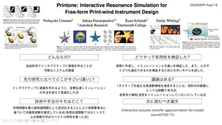 どんなもの? どうやって有用性を検証した?
先行研究と比べてどこがすごい(違い)？
技術や手法のキモはどこ？
議論はある?
次に読むべき論文
201611468 皆川達也(鬼コース)
自由形状でインタラクティブに楽器を作ることが
可能なシステムの提案
インタラクティブに楽器を作れるように、音響伝達シミュレーション
の手法を変えて高速化した点
実際に作成し、シミュレーションとの違いを検証した。また、どのサ
イズでも適応できるかを検証するために大きいモデルを試した。
1オクターブを超える周波数領域を達成することは、球形の共振器に
とっては困難である点、
音質多少犠牲(音色をシミュレーションしていない)にしている点
Interactive acoustic transfer approximation for modal
sound(TOG'15)
共鳴問題を最小固有値問題として定式化することにより有限要素法に
基づいて共振周波数を推定している点(音質伝達関数ではなくシステ
ムの係数行列のスペクトル特性を使った点)
SIGGRAPH Asia'16
 