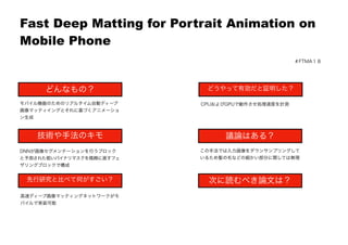 
Fast Deep Matting for Portrait Animation on
Mobile Phone
どんなもの？
技術や手法のキモ
先行研究と比べて何がすごい？
議論はある？
次に読むべき論文は？
モバイル機器のためのリアルタイム自動ディープ
画像マッティイングとそれに基づくアニメーショ
ン生成
DNNが画像セグメンテーションを行うブロック
と予測された粗いバイナリマスクを精緻に直すフェ
ザリングブロックで構成
高速ディープ画像マッティングネットワークがモ
バイルで実装可能
CPUおよびGPUで動作させ処理速度を計測
この手法では入力画像をダウンサンプリングして
いるため髪の毛などの細かい部分に関しては無理
どうやって有効だと証明した？
＃FTMA１８
 