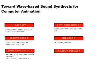 どんなもの？
技術や手法のキモ
先行研究と比べて何がすごい？
どうやって有効だと証明した？
議論はある？
次に読むべき論文は？
オフラインの波形データを利用したコンピューター
アニメーションのための音声合成
アコースティックな音響グリッドを使用
大規模なインターフェースを使用
複雑な現象に対して音を合成でき水の音とか綺麗
に表現できる
ものすごい沢山エフェクトがかけられる
先行研究とこの手法で同じものを出力して結果を
比較
遅いという最大の問題がある
Toward Wave-based Sound Synthesis for
Computer Animation
 
