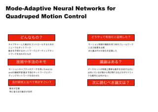 どんなもの？
技術や手法のキモ
先行研究と比べて何がすごい？
どうやって有効だと証明した？
議論はある？
次に読むべき論文は？
キャプチャーした動きをコントロールするための
ニューラルネットワーク
動きを予測するネットワークとゲーティングネッ
トワークを合わせたもの
モーションキャプチャのデータを用いたend to
endの機械学習.動き予測のネットワークとゲー
ティングネットワークを合わせた
動きが正確
特に後ろ足の動きが自然
モーション制御の機能を持つ他のフレームワーク
と出力結果を比較
また重み付けの変化を記録した
データセットの特徴上簡単な動作を合成するのに
は向いているが箱から飛び降りるなどのダイナミッ
クな動作には向かない
Mode-Adaptive Neural Networks for
Quadruped Motion Control
 
