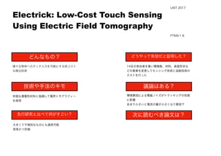  
様々な物体へのタッチ入力を可能にする低コスト
な検出技術
安価な導電性材料と協調して電界トモグラフィー
を使用
大きくて不規則なものにも適用可能
容易かつ安価
14名の参加者を集い電極数、材料、表面形状な
どの要素を変更してセンシング技術と追跡技術の
テストを行った
Electrick: Low-Cost Touch Sensing
Using Electric Field Tomography
どんなもの？
技術や手法のキモ
先行研究と比べて何がすごい？
議論はある？
次に読むべき論文は？
どうやって有効だと証明した？
環境要因による電磁ノイズがトラッキングの性能
に影響
あまり小さいと電流の量が小さくなり質低下
FTMA１８
UIST 2017
 