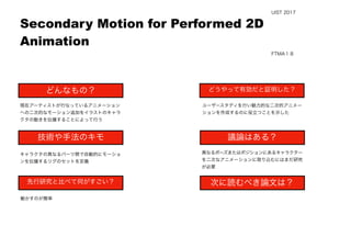  
現在アーティストが行なっているアニメーション
への二次的なモーション追加をイラストのキャラ
クタの動きを伝播することによって行う
動かすのが簡単
ユーザースタディを行い魅力的な二次的アニメー
ションを作成するのに役立つことを示した
異なるポーズまたはポジションにあるキャラクター
を二次なアニメーションに取り込むにはまだ研究
が必要
Secondary Motion for Performed 2D
Animation
どんなもの？
技術や手法のキモ
先行研究と比べて何がすごい？
議論はある？
次に読むべき論文は？
どうやって有効だと証明した？
UIST 2017
FTMA１８
キャラクタの異なるパーツ間で自動的にモーショ
ンを伝播するリグのセットを定義
 