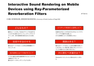  
Interactive Sound Rendering on Mobile
Devices using Ray-Parameterized
Reverberation Filters #FTMA18
どんなもの？
技術や手法のキモ
先行研究と比べて何がすごい？
どうやって有効だと証明した？
議論はある？
次に読むべき論文は？
動的なシーンに対して妥当なサウンドを生成する
ことのできる新たなサウンドレンダリングパイプ
ライン.VR、ARの現実感を高めるのとかに使え
る
畳み込みベースではなく人工的な空間残響をベー
スにしている
スマホに動的な音声伝播効果を与えることのでき
る最初のアプローチ
畳み込みベースのレンダリングよりも早い
伝統的な手法とこの手法のそれぞれについてデス
クトップでの動作を比較した.
かかる時間的コストが圧倒的に少ない
畳み込みベースではなく人工的な残響を利用して
いるためにヘルツ数が低い部分に対してパフォー
マンスの細やかさと鋭さが足りない
Wavenetもう少しちゃんと読み込みたいと思っ
た
CARL SCHISSLER, DINESH MANOCHA, University of North Carolina at Chapel Hill
 
