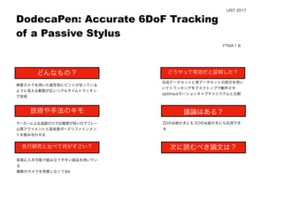  
単眼カメラを用いた被写体にピントが合っている
ように見える範囲が広いリアルタイムトラッキン
グ技術
マーカーによる追跡だけでは精度が低いのでフレー
ム間アライメントと高密度ポーズリファインメン
トを組み合わせる
容易に入手可能で組み立てやすい部品を用いてい
る
複数のカメラを用意しなくておk
2Dのお絵かきにも３Dのお絵かきにも応用でき
る
DodecaPen: Accurate 6DoF Tracking
of a Passive Stylus
どんなもの？
技術や手法のキモ
先行研究と比べて何がすごい？
議論はある？
次に読むべき論文は？
どうやって有効だと証明した？
UIST 2017
FTMA１８
合成データセットと実データセットの両方を用い
いてトラッキングをデスクトップで動作させ
optitrackモーションキャプチャシステムと比較
 