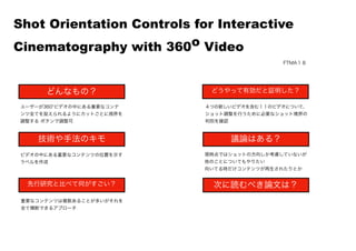  
ユーザーが360 ビデオの中にある重要なコンテ
ンツ全てを捉えられるようにカットごとに視界を
調整する ボタンで調整可
ビデオの中にある重要なコンテンツの位置を示す
ラベルを作成
重要なコンテンツは複数あることが多いがそれを
全て横断できるアプローチ
４つの新しいビデオを含む１１のビデオについて、
ショット調整を行うために必要なショット境界の
判別を確認
現時点ではショットの方向しか考慮していないが
他のことについてもやりたい
向いてる時だけコンテンツが再生されたりとか
Shot Orientation Controls for Interactive
Cinematography with 360o Video
どんなもの？
技術や手法のキモ
先行研究と比べて何がすごい？
議論はある？
次に読むべき論文は？
どうやって有効だと証明した？
FTMA１８
 