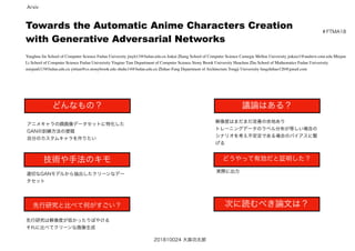 Towards the Automatic Anime Characters Creation
with Generative Adversarial Networks
Yanghua Jin School of Computer Science Fudan University jinyh13@fudan.edu.cn Jiakai Zhang School of Computer Science Carnegie Mellon University jiakaiz1@andrew.cmu.edu Minjun
Li School of Computer Science Fudan Univerisity Yingtao Tian Department of Computer Science Stony Brook University Huachun Zhu School of Mathematics Fudan Univerisity
minjunli13@fudan.edu.cn yittian@cs.stonybrook.edu zhuhc14@fudan.edu.cn Zhihao Fang Department of Architecture Tongji Univerisity fangzhihao126@gmail.com
＃FTMA18
どんなもの？
技術や手法のキモ
先行研究と比べて何がすごい？
議論はある？
どうやって有効だと証明した？
次に読むべき論文は？
アニメキャラの顔画像データセットに特化した
GANの訓練方法の提唱
自分のカスタムキャラを作りたい
適切なGANモデルから抽出したクリーンなデー
タセット
先行研究は解像度が低かったりぼやける
それに比べてクリーンな画像生成
解像度はまだまだ改善の余地あり
トレーニングデータのラベル分布が等しい場合の
シナリオを考え不安定である場合のバイアスに繋
げる
実際に出力
201810024 大森功太郎
Arxiv
 