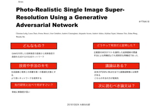 ＃FTMA18
201810024 大森功太郎
どんなもの？
技術や手法のキモ
先行研究と比べて何がすごい？
どうやって有効だと証明した？
議論はある？
次に読むべき論文は？
GANを利用した低解像度の画像から高解像度の
画像を生成するの生成ネットワーク
生成画像と現実との乖離を唯一の最適化対象とす
る.
より深いネットワークを使用する
単純に解像度が高い
広範囲のMOSテストを適用した結果最新の関連
手法による再構成よりも現実的な再構成であった.
従来のPSNRに焦点を当てた画像超解像には限界
がある
こちらの手法の方が現実的
Photo-Realistic Single Image Super-
Resolution Using a Generative
Adversarial Network
Christian Ledig, Lucas Theis, Ferenc Huszár, Jose Caballero, Andrew Cunningham, Alejandro Acosta, Andrew Aitken, Alykhan Tejani, Johannes Totz, Zehan Wang,
Wenzhe Shi
Arxiv
 