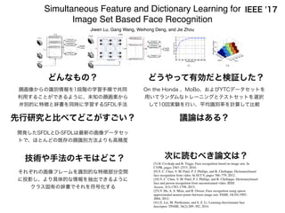 先行研究と比べてどこがすごい？ 議論はある？
次に読むべき論文は？技術や手法のキモはどこ？
どうやって有効だと検証した？どんなもの？
IEEE '17Simultaneous Feature and Dictionary Learning for
Image Set Based Face Recognition
Jiwen Lu, Gang Wang, Weihong Deng, and Jie Zhou
顔画像からの識別情報を1段階の学習手順で共同
利用することができるように、未知の顔画素から
弁別的に特徴と辞書を同時に学習するSFDL手法
それぞれの画像フレームを識別的な特徴部分空間
に投影し、より具体的な情報を抽出できるように
クラス固有の辞書でそれを符号化する
開発したSFDLとD-SFDLは最新の画像データセッ
トで、ほとんどの既存の顔識別方法よりも高精度
On the Honda 、MoBo、およびYTCデータセットを
用いてランダムなトレーニングとテストセットを選択
して10回実験を行い、平均識別率を計算して比較
[5] H. Cevikalp and B. Triggs. Face recognition based on image sets. In
CVPR, pages 2567–2573, 2010.
[9] Y.-C. Chen, V. M. Patel, P. J. Phillips, and R. Chellappa. Dictionarybased
face recognition from video. In ECCV, pages 766–779, 2012.
[10] Y.-C. Chen, V. M. Patel, P. J. Phillips, and R. Chellappa. Dictionarybased
face and person recognition from unconstrained video. IEEE
Access, 3(3):1783–1798, 2015.
[25] Y. Hu, A. S. Mian, and R. Owens. Face recognition using sparse
approximated nearest points between image sets. PAMI, 34(10):1992–
2004, 2012.
[41] Z. Lei, M. Pietikainen, and S. Z. Li. Learning discriminant face
descriptor. TPAMI, 36(2):289–302, 2014.
 