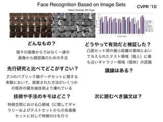先行研究と比べてどこがすごい？ 議論はある？
次に読むべき論文は？技術や手法のキモはどこ？
どうやって有効だと検証した？どんなもの？
Face Recognition Based on Image Sets
Hakan Cevikalp, Bill Triggs
CVPR 10
個々の画像からではなく一連の
画像から顔認識のための手法
凸面セット間の最小距離の意味におい
て与えられたテスト領域（個人）に最
も近いギャラリー領域（個体）の認識
2つのパブリック顔データセットに関する
実験において、提案された方法がいくつか
の既存の最先端技術より優れている
特徴空間における凸領域（に関してギャ
ラリーおよびテストセットからの各画像
セットに対して特徴付けを行う
 