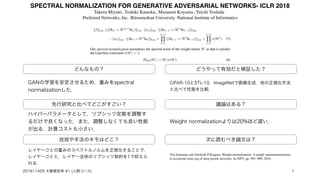 SPECTRAL NORMALIZATION FOR GENERATIVE ADVERSARIAL NETWORKS- ICLR 2018
Takeru Miyato1
, Toshiki Kataoka1
, Masanori Koyama2
, Yuichi Yoshida 1
Preferred Networks, Inc. 2
Ritsumeikan University 3
National Institute of Informatics
どんなもの？
先行研究と比べてどこがすごい？
技術や手法のキモはどこ？
議論はある？
次に読むべき論文は？
GANの学習を安定させるため，重みをspectral
normalizationした．
ハイパーパラメータとして，リプシッツ定数を調整す
るだけで良くなった．また，調整しなくても良い性能
が出る．計算コストも小さい．
レイヤーごとの重みのスペクトルノルムを正規化することで，
レイヤーごとと，レイヤー全体のリプシッツ制約を1で抑えら
れる．
どうやって有効だと検証した？
CIFAR-10とSTL-10，ImageNetで画像生成．他の正規化手法
と比べて性能を比較．
Weight normalizationよりは20%ほど遅い．
Tim Salimans and Diederik P Kingma. Weight normalization: A simple reparameterization
to accelerate train-ing of deep neural networks. In NIPS, pp. 901–909, 2016.
201611429 大曽根宏幸 #1 (人間コース) 1
 
