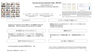 Improved training of wasserstein GANs – NIPS 2017
Ishaan Gulrajani et al.
Montreal Institute for Learning Algorithms
どんなもの？
先行研究と比べてどこがすごい？
技術や手法のキモはどこ？
議論はある？
次に読むべき論文は？
WGANにおけるWeight clipping(重みを一定の範囲内に収める)の
問題を指摘し，解決するgradient penalty(WGAN-GP)を提案
ResNetベースの深いネットワークでも，WGANなど
よりWGAN-GPの方がモード崩壊しにくい生成ができ
る．
Lossにgradient penaltyの項を加えた．(3)
どうやって有効だと検証した？
実験のために作ったtoy分布において，高いモーメントを捉えられた．
勾配爆発/消失が起きない．
Inception Scoreは7.86
DCGANと比べて収束は遅いが，収束後は安定してい
る．
Y. Wu, Y. Burda, R. Salakhutdinov, and R. Grosse. On the quantitative analysis
of decoder- based generative models. arXiv preprint arXiv:1611.04273, 2016.
201611429 大曽根宏幸 #1 (人間コース) 5
 