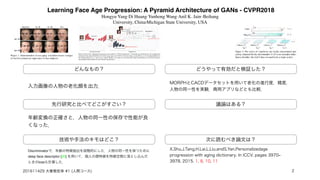 Learning Face Age Progression: A Pyramid Architecture of GANs - CVPR2018
Hongyu Yang1 Di Huang1 Yunhong Wang1 Anil K. Jain2 1Beihang
University, China2Michigan State University, USA 
どんなもの？
先行研究と比べてどこがすごい？
技術や手法のキモはどこ？
議論はある？
次に読むべき論文は？
入力画像の人物の老化顔を出力．
年齢変換の正確さと，人物の同一性の保存で性能が良
くなった．
Discriminatorで，年齢の特徴抽出を段階的にした．人物の同一性を保つために
deep face descriptor [20] を用いて，個人の顔特徴を特徴空間に落とし込んだ
ときのlossも計算した．
どうやって有効だと検証した？
MORPHとCACDデータセットを用いて老化の進行度，精度，
人物の同一性を実験．商用アプリなどとも比較．
X.Shu,J.Tang,H.Lai,L.Liu,andS.Yan.Personalizedage
progression with aging dictionary. In ICCV, pages 3970‒
3978, 2015. 1, 8, 10, 11  
201611429 大曽根宏幸 #1 (人間コース) 2
 