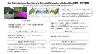 High-Resolution Image Synthesis and Semantic Manipulation with Conditional GAN - CVPR2018
Ting-Chun Wang, Ming-Yu Liu, Jun-Yan Zhu, Andrew Tao, Jan Kautz, Bryan Catanzaro
どんなもの？
先行研究と比べてどこがすごい？
技術や手法のキモはどこ？
議論はある？
次に読むべき論文は？
高解像度（2048 x 1024）でラベル変換と物体編集
をできるようにした．
pix2pixより高解像度化，テクスチャなどのインタラ
クティブな編集ができる．
段階的に生成(global generatorとenhancer. enhancerをかけていけば無限
に大きくできる），段階的に識別する．perceptual lossをdiscriminatorに
加えた．discriminatorに境界マップ，セグメンテーションマップ，および実
/合成画像のチャネルワイズ連結を入力した．
どうやって有効だと検証した？
定量的には，ラベル画像から変換された市街画像を既存手法でセグメ
ンテーションし，inputと比較する．
定性的には，Amazon Mechanical TurkでCityscapes dataset [7] か
ら生成した画像を評価してもらった．（どっちが生成画像かクイズ）
医療画像や生物学にも使えそう
J. Johnson, A. Alahi, and L. Fei-Fei. Perceptual losses for real-time style transfer
and super-resolution. In European Conference on Computer Vision (ECCV), 2016.
2, 3, 5, 8, 13 
A. B. L. Larsen, S. K. Sønderby, H. Larochelle, and O. Winther. Autoencoding
beyond pixels using a learned similarity metric. In International Conference on
Machine Learning (ICML), 2016. 5201611429 大曽根宏幸 #1 (人間コース) 3
 