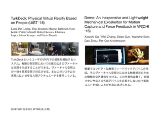 TurkDeck: Physical Virtual Reality Based
on People (UIST ‘15)

Lung-Pan Cheng, Thijs Roumen, Hannes Rabtzsch, Sven
Kohler,Patric Schmidt, Robert Kovacs, Johannes
Jasper,Johans Kemper, and Patric Bausch
TurkDeckというユーザのVR内での感覚を補助するシ
ステム。有限の実空間において任意の広さのヴァーチャ
ル空間を生成することができる。ヴァーチャル空間上
の小物を現実空間で対応させる。またこのシステムの
実現にはいわゆる人間アクチュエータを使用している。
Demo: An Inexpensive and Lightweight
Mechanical Exoskelton for Motion
Capture and Force Feedback in VR(CHI
‘16)

Xiaochi Gu, Yifei Zhang, Seize Sun, Yuanzhe Bian,
Dao Zhou, Per Ola Kristensson
軽量でコンパクトな触覚フィードバックデバイスの作
成。手にヴァーチャル空間上における触覚提示のため
の機械的な外骨格をつける。この外骨格は軽く、安価
でセンサなどの外部デバイスを必要としないので実装
コストが低いことが利点にあげられる。
201813567 松永尚之 #FTMA18 (人間)
 