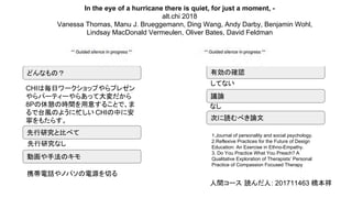 In the eye of a hurricane there is quiet, for just a moment, -
alt.chi 2018
Vanessa Thomas, Manu J. Brueggemann, Ding Wang, Andy Darby, Benjamin Wohl,
Lindsay MacDonald Vermeulen, Oliver Bates, David Feldman
どんなもの？
議論
先行研究と比べて
動画や手法のキモ
次に読むべき論文
有効の確認
してない
携帯電話やノパソの電源を切る
なし
CHIは毎日ワークショップやらプレゼン
やらパーティーやらあって大変だから
8Pの休憩の時間を用意することで、ま
るで台風のように忙しい CHIの中に安
寧をもたらす。
先行研究なし
1.Journal of personality and social psychology.
2.Reflexive Practices for the Future of Design
Education: An Exercise in Ethno-Empathy.
3. Do You Practice What You Preach? A
Qualitative Exploration of Therapists’ Personal
Practice of Compassion Focused Therapy
人間コース 読んだ人: 201711463 橋本祥
 