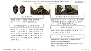 どんなものか
先行研究と比べてどこがすごいか
技術や手法のキモ
どうやって有効だと検証したか
次に読むべき論文
201611455 永瀬 拓也 #2（人間コース） #FTMA18
Muscle Simulation for Facial Animation in Kong: Skull Island SIGGRAPH ‘17
解剖学に基づいて顔面の骨格や筋肉をシ
ミュレーションモデルを作成する。
従来のアニメーションでは細かい顔の表情
を表すことができなく、やるとなってもコ
ストのかかる作業であったが、噛む笑うな
どの細かい動きができる。動物などキャプ
チャのとりにくい対象を正確に再現するこ
とができる。
筋肉や骨格の動きを解剖学的に考えてシ
ミュレーションする手法
Automatic Generation of Anatomical
Face Simulation Models
Art-directed Muscle Simulation for High-
end Facial Animation
従来のアニメーションと比べて、細かな動
きが再現できていた。実際にKongのアニ
メーションの不自然さが消えた。
Matthew Cong, Lana Lan, Ronald Fedkiw
 