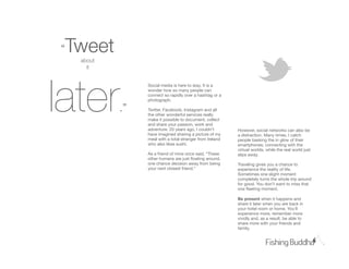 “Tɱ
    about
      it




later
                 Social media is here to stay. It is a
                 wonder how so many people can
                 connect so rapidly over a hashtag or a
                 photograph.

            .”   Twitter, Facebook, Instagram and all
                 the other wonderful services really
                 make it possible to document, collect
                 and share your passion, work and
                 adventure. 20 years ago, I couldn’t       However, social networks can also be
                 have imagined sharing a picture of my     a distraction. Many times, I catch
                 meal with a total stranger from Ireland   people basking the in glow of their
                 who also likes sushi.                     smartphones, connecting with the
                                                           virtual worlds, while the real world just
                 As a friend of mine once said, “These     slips away.
                 other humans are just ﬂoating around,
                 one chance decision away from being       Traveling gives you a chance to
                 your next closest friend.”                experience the reality of life.
                                                           Sometimes one slight moment
                                                           completely turns the whole trip around
                                                           for good. You don’t want to miss that
                                                           one ﬂeeting moment.

                                                           Be present when it happens and
                                                           share it later when you are back in
                                                           your hotel room or home. You’ll
                                                           experience more, remember more
                                                           vividly and, as a result, be able to
                                                           share more with your friends and
                                                           family.
 