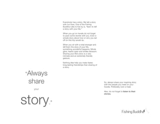 Everybody has a story. We tell a story
               with our lives. One of the Fishing
               Buddha rules to live by is, “learn to tell
               a story with your life.”

               When you go on travels do not forget
               to pack some stories with you. Even a
               simple story about how or why you set
               off on this trip would do.

               When you sit with a total stranger and
               tell them the story of your life,
               something wonderful happens. Minds
               glow, hearts open and smiles blossom.
               Sharing your life’s story is a very
               intimate and an extremely friendly
               gesture.

               Nothing else help you make faster,
               long-lasting friendships than sharing of
               a story.


“Always
 share                                                      So, always share your inspiring story
                                                            with the people you meet on your
                                                            travels. Preferably over a meal.
  your
                                                            Also, do not forget to listen to their




story
                                                            stories.



          .”
 