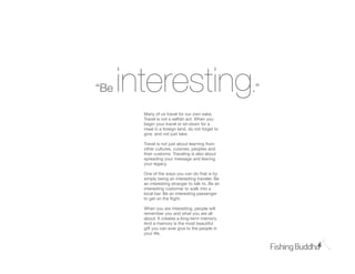 “B   interesting                                   .”

        Many of us travel for our own sake.
        Travel is not a selﬁsh act. When you
        begin your travel or sit-down for a
        meal in a foreign land, do not forget to
        give, and not just take.

        Travel is not just about learning from
        other cultures, cuisines, peoples and
        their customs. Traveling is also about
        spreading your message and leaving
        your legacy.

        One of the ways you can do that is by
        simply being an interesting traveler. Be
        an interesting stranger to talk to. Be an
        interesting customer to walk into a
        local bar. Be an interesting passenger
        to get on the ﬂight.

        When you are interesting, people will
        remember you and what you are all
        about. It creates a long-term memory.
        And a memory is the most beautiful
        gift you can ever give to the people in
        your life.
 