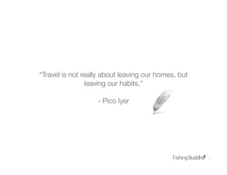 “Travel is not really about leaving our homes, but
                 leaving our habits.”

                   - Pico Iyer
 