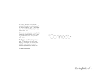 Do not be afraid to connect with
people. Although you probably won’t
be staying there for long, it will make
your trip worthwhile if you make new
ties on your trip.

When you are back, stay in touch with



                                          “Connect.”
these new friends. Make them a part
of your life and share your own life
with them.

The biggest joy of traveling comes
after the fact when you reminisce.
Being in touch with the people who
actually made those memories
possible is the second biggest joy.

So, stay connected.
 