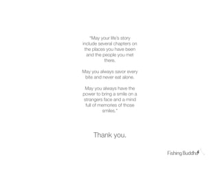 “May your life’s story
include several chapters on
 the places you have been
  and the people you met
           there.

May you always savor every
 bite and never eat alone.

 May you always have the
power to bring a smile on a
strangers face and a mind
 full of memories of those
          smiles.”




     Thank you.
 