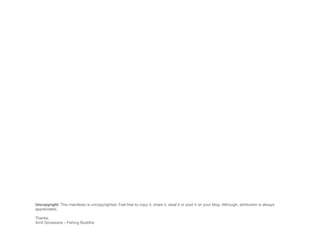 Uncopyright: This manifesto is uncopyrighted. Feel free to copy it, share it, steal it or post it on your blog. Although, attribution is always
appreciated.

Thanks,
Amit Sonawane - Fishing Buddha
 