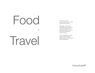 Food     Two of my most
         passionate pursuits in life
         are food and travel.

         Although, many food
         enthusiasts and travelers
         would put these two in
     &   separate baskets, for me,
         food and travel goes
         hand-in-hand.




Travel
         In this manifesto, we will
         explore some ways to
         optimize your next food &
         travel experience.
 