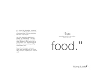 It is an age-old secret that, somehow,
has been lost. Food offers the traveler
an unique insight into the culture and
the ways of the people.                              “Bst
                                            way to learn about a new culture
We often take this for granted and                   is through their
stick to the safe options. If you are




                                           food.”
traveling then being safe is a foolish
idea. Traveling is about getting out of
your comfort-zone. Make some local
friends and see where they eat. Try
cooking with them.

Leave the reviews and restaurant-
ﬁnder apps at home when you travel.
All you need is your ﬁve sense to travel
well.
 