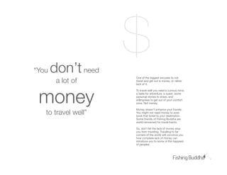 Ԩǳ   don’t need
                     $
        a lot of
                     One of the biggest excuses to not
                     travel and get out is money, or rather
                     lack of it.




 money
                     To travel well you need a curious mind,
                     a taste for adventure, a quest, some
                     personal stories to share, and
                     willingness to get out of your comfort
                     zone. Not money.


   to travel well”
                     Money doesn’t enhance your travels.
                     You might not need money to even
                     book that ticket to your destination.
                     Some friends of Fishing Buddha are
                     world-renowned for travel-hacks.

                     So, don’t let the lack of money stop
                     you from traveling. Traveling to far
                     corners of the world will convince you
                     how complete lack of money can
                     introduce you to some of the happiest
                     of peoples.
 