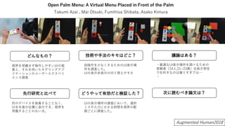 Open Palm Menu: A Virtual Menu Placed in Front of the Palm
視界を邪魔せず操作しやすいUIの提
案と、それを用いたモデリングアプ
リケーションのユーザーエクスペリ
エンス調査
Takumi Azai , Mai Otsuki, Fumihisa Shibata, Asako Kimura
別のデバイスを装着することなく、
UIを任意の位置に表示でき、視界を
邪魔することのない点。
誤操作を少なくするためのUI表示場
所を調査した。
UIの表示非表示の切り替えやすさ
UIの表示場所の調査において、選択
ミスや入力にかかる時間を視界の範
囲ごとに調査した。
・最適なUI表示場所を調べるための
実験者（14人,21~23歳）全員が男性
で右利きなのは偏りすぎでは…
・
Augmented Human2018
 