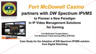 Fort McDowell Casino
partners with DW Spectrum IPVMS
to Pioneer a New Paradigm
in IP Video Management Solutions
for Gaming
Fort McDowell Yavapai Nation
Fort McDowell Tribal Gaming Office (FMTGO)

Case Study for the Adoption of DW Spectrum IPVMS solution
from Digital Watchdog

 