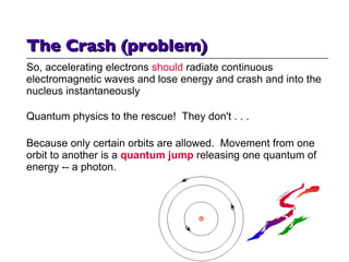 So, accelerating electrons  should  radiate continuous electromagnetic waves and lose energy and crash and into the nucleus instantaneously Quantum physics to the rescue!  They don't . . . Because only certain orbits are allowed.  Movement from one orbit to another is a  quantum jump  releasing one quantum of energy -- a photon. The Crash (problem) 