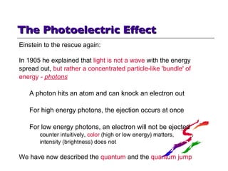 The Photoelectric Effect  Einstein to the rescue again: In 1905 he explained that  light is not a wave  with the energy  spread out,  but rather a concentrated particle-like 'bundle' of energy -  photons A photon hits an atom and can knock an electron out For high energy photons, the ejection occurs at once For low energy photons, an electron will not be ejected counter intuitively,  color  (high or low energy) matters,  intensity (brightness) does not We have now described the  quantum  and the  quantum jump 