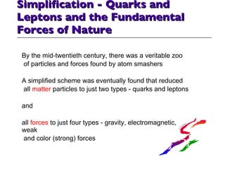 Simplification - Quarks and Leptons and the Fundamental Forces of Nature By the mid-twentieth century, there was a veritable zoo of particles and forces found by atom smashers A simplified scheme was eventually found that reduced all  matter  particles to just two types - quarks and leptons and  all  forces  to just four types - gravity, electromagnetic, weak and color (strong) forces 