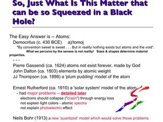 So, Just What Is This Matter that can be so Squeezed in a Black Hole? The Easy Answer is -- Atoms: Democritus (c. 430 BCE)  a)/tomoj "By convention sweet is sweet . . . But in reality nothing exists but atoms and the void".    What we perceive by the senses is not reality!  Sizes & shapes determine material properties. - - - Pierre Gassendi (ca. 1624) atoms not exist forever, made by God John Dalton (ca. 1803) elements by atomic weight  JJ Thompson (ca. 1898) a 'plum pudding' model of the atom  Ernest Rutherford (ca. 1910) a 'solar system' model of the atom - had  major problems --  detailed later electrons should collapse (" crash ") through energy loss not explain light colors - atomic  spectra not explain  photoelectric  effect Neils Bohr (1913)  a  new 'quantized' model which would solve those problems 