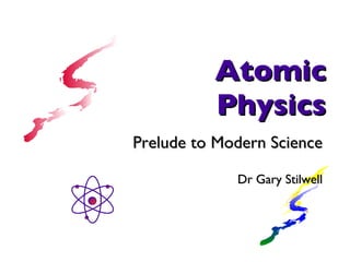 Atomic Physics Prelude to Modern Science Dr Gary Stilwell 