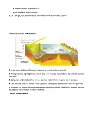 b. essencialmente da temperatura.

     c. da pressão e da temperatura.

5. Em Portugal, qual dos ambientes consideras existir atualmente? Justifica.




Principais tipos de metamorfismo




1. Indica as condições geológicas em que ocorre o metamorfismo regional.

2. A temperatura é o principal responsável pela ocorrência do metamorfismo de contacto. Justifica
este facto.

3. Compara o ambiente tectónico em que ocorre o metamorfismo regional e o de contacto.

4. Com base no ciclo das rochas, como explicas a presença de rocas metamórficas à superfície?

5. A maioria das rochas metamórficas fornecem dados importantes sobre crusta terrestre, na base
das cadeias montanhosas. Justifica este facto.

Grau de metamorfismo




                                                                                                3
 