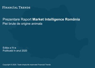 Prezentare Raport Market Intelligence România
Piei brute de origine animala
Ediția a IV-a
Publicată în anul 2020
Copyright © 2020. Toate drepturile rezervate Financial Trends
 
