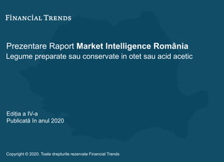 Prezentare Raport Market Intelligence România
Legume preparate sau conservate in otet sau acid acetic
Ediția a IV-a
Publicată în anul 2020
Copyright © 2020. Toate drepturile rezervate Financial Trends
 