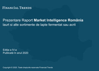 Prezentare Raport Market Intelligence România
Iaurt si alte sortimente de lapte fermentat sau acrit
Ediția a IV-a
Publicată în anul 2020
Copyright © 2020. Toate drepturile rezervate Financial Trends
 