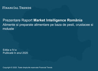 Prezentare Raport Market Intelligence România
Alimente si preparate alimentare pe baza de pesti, crustacee si
moluste
Ediția a IV-a
Publicată în anul 2020
Copyright © 2020. Toate drepturile rezervate Financial Trends
 
