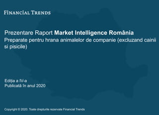 Prezentare Raport Market Intelligence România
Preparate pentru hrana animalelor de companie (excluzand cainii
si pisicile)
Ediția a IV-a
Publicată în anul 2020
Copyright © 2020. Toate drepturile rezervate Financial Trends
 