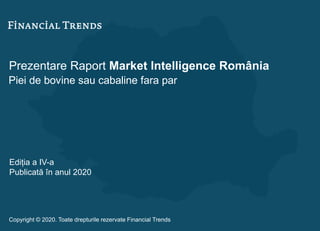 Prezentare Raport Market Intelligence România
Piei de bovine sau cabaline fara par
Ediția a IV-a
Publicată în anul 2020
Copyright © 2020. Toate drepturile rezervate Financial Trends
 