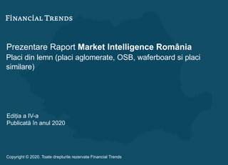 Prezentare Raport Market Intelligence România
Placi din lemn (placi aglomerate, OSB, waferboard si placi
similare)
Ediția a IV-a
Publicată în anul 2020
Copyright © 2020. Toate drepturile rezervate Financial Trends
 