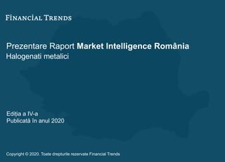 Prezentare Raport Market Intelligence România
Halogenati metalici
Ediția a IV-a
Publicată în anul 2020
Copyright © 2020. Toate drepturile rezervate Financial Trends
 