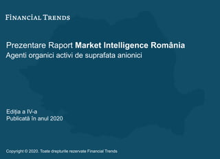 Prezentare Raport Market Intelligence România
Agenti organici activi de suprafata anionici
Ediția a IV-a
Publicată în anul 2020
Copyright © 2020. Toate drepturile rezervate Financial Trends
 